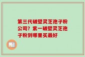 第三代破壁灵芝孢子粉公司？紫一破壁灵芝孢子粉到哪里买最好