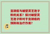 宫颈癌与破壁灵芝孢子粉的关系？探讨破壁灵芝孢子粉对于宫颈癌的预防和治疗作用？