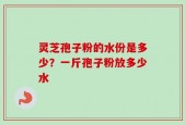 灵芝孢子粉的水份是多少？一斤孢子粉放多少水