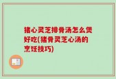 猪心灵芝排骨汤怎么煲好吃(猪骨灵芝心汤的烹饪技巧)