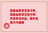 冠县仙草灵芝孢子粉_冠县仙草灵芝孢子粉：天然养生珍品，提升免疫力与健康