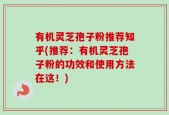 有机灵芝孢子粉推荐知乎(推荐：有机灵芝孢子粉的功效和使用方法在这！)