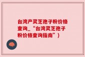 台湾产灵芝孢子粉价格查询_“台湾灵芝孢子粉价格查询指南”)