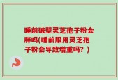 睡前破壁灵芝孢子粉会胖吗(睡前服用灵芝孢子粉会导致增重吗？)