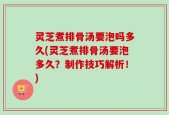 灵芝煮排骨汤要泡吗多久(灵芝煮排骨汤要泡多久？制作技巧解析！)