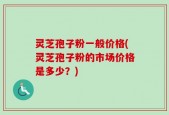 灵芝孢子粉一般价格(灵芝孢子粉的市场价格是多少？)