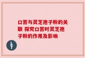 口苦与灵芝孢子粉的关联 探究口苦时灵芝孢子粉的作用及影响