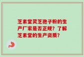 芝素堂灵芝孢子粉的生产厂家是否正规？了解芝素堂的生产资质？