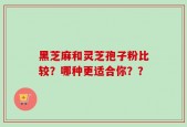 黑芝麻和灵芝孢子粉比较？哪种更适合你？？