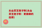 太山灵芝孢子粉(太山灵芝孢子粉：更健康的选择)