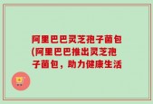 阿里巴巴灵芝孢子菌包(阿里巴巴推出灵芝孢子菌包，助力健康生活