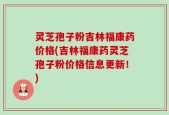 灵芝孢子粉吉林福康药价格(吉林福康药灵芝孢子粉价格信息更新！)