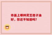 市面上哪种灵芝孢子油好，你还不知道吗？