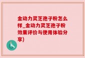 金动力灵芝孢子粉怎么样_金动力灵芝孢子粉效果评价与使用体验分享)