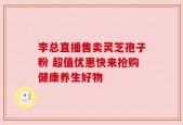 李总直播售卖灵芝孢子粉 超值优惠快来抢购健康养生好物