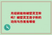月经前能和破壁灵芝粉吗？破壁灵芝孢子粉的功效与作用有哪些
