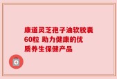 康道灵芝孢子油软胶囊60粒 助力健康的优质养生保健产品