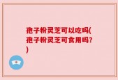孢子粉灵芝可以吃吗(孢子粉灵芝可食用吗？)