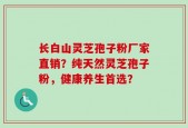 长白山灵芝孢子粉厂家直销？纯天然灵芝孢子粉，健康养生首选？