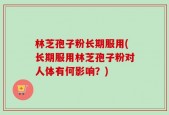 林芝孢子粉长期服用(长期服用林芝孢子粉对人体有何影响？)
