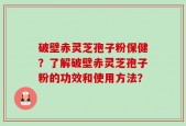 破壁赤灵芝孢子粉保健？了解破壁赤灵芝孢子粉的功效和使用方法？