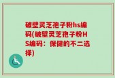 破壁灵芝孢子粉hs编码(破壁灵芝孢子粉HS编码：保健的不二选择)
