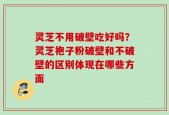 灵芝不用破壁吃好吗？灵芝袍子粉破壁和不破壁的区别体现在哪些方面