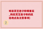 明目灵芝孢子粉哪里买_购买灵芝孢子粉的优选地点及注意事项)