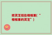把灵芝挂在相框里(“相框里的灵芝”)