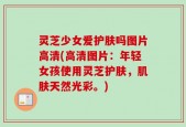 灵芝少女爱护肤吗图片高清(高清图片：年轻女孩使用灵芝护肤，肌肤天然光彩。)
