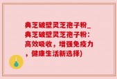 典芝破壁灵芝孢子粉_典芝破壁灵芝孢子粉：高效吸收，增强免疫力，健康生活新选择)