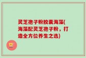 灵芝孢子粉胶囊海藻(海藻配灵芝孢子粉，打造全方位养生之选)