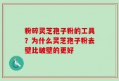 粉碎灵芝孢子粉的工具？为什么灵芝孢子粉去壁比破壁的更好