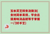 玉米灵芝排骨汤做法(食材简单易得，学会这道美味汤品就等于掌握一门好手艺)