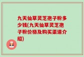 九天仙草灵芝孢子粉多少钱(九天仙草灵芝孢子粉价格及购买渠道介绍)