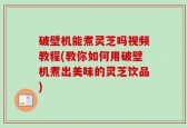 破壁机能煮灵芝吗视频教程(教你如何用破壁机煮出美味的灵芝饮品)