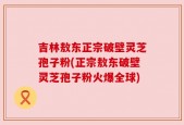吉林敖东正宗破壁灵芝孢子粉(正宗敖东破壁灵芝孢子粉火爆全球)