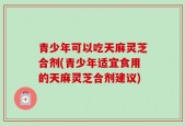 青少年可以吃天麻灵芝合剂(青少年适宜食用的天麻灵芝合剂建议)