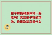 孢子粉能和液体钙一起吃吗？灵芝孢子粉的功效、作用及禁忌是什么