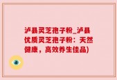 泸县灵芝孢子粉_泸县优质灵芝孢子粉：天然健康，高效养生佳品)