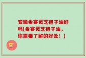 安徽金寨灵芝孢子油好吗(金寨灵芝孢子油，你需要了解的好处！)