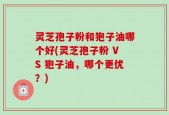 灵芝孢子粉和狍子油哪个好(灵芝孢子粉 VS 狍子油，哪个更优？)