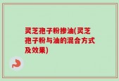 灵芝孢子粉掺油(灵芝孢子粉与油的混合方式及效果)
