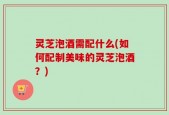 灵芝泡酒需配什么(如何配制美味的灵芝泡酒？)
