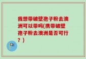 我想带破壁孢子粉去澳洲可以带吗(携带破壁孢子粉去澳洲是否可行？)