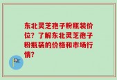 东北灵芝孢子粉瓶装价位？了解东北灵芝孢子粉瓶装的价格和市场行情？
