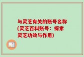 与灵芝有关的账号名称(灵芝百科账号：探索灵芝功效与作用)