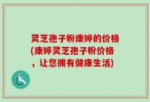 灵芝孢子粉康婷的价格(康婷灵芝孢子粉价格，让您拥有健康生活)