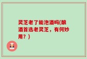 灵芝老了能泡酒吗(酿酒首选老灵芝，有何妙用？)