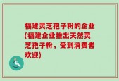 福建灵芝孢子粉的企业(福建企业推出天然灵芝孢子粉，受到消费者欢迎)